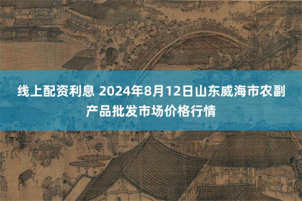 线上配资利息 2024年8月12日山东威海市农副产品批发市场价格行情