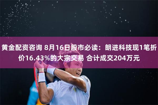 黄金配资咨询 8月16日股市必读：朗进科技现1笔折价16.43%的大宗交易 合计成交204万元