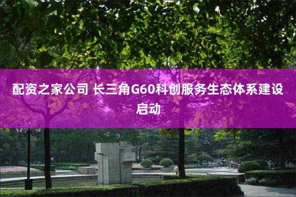 配资之家公司 长三角G60科创服务生态体系建设启动