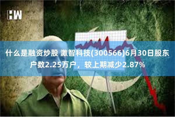 什么是融资炒股 激智科技(300566)6月30日股东户数2.25万户，较上期减少2.87%