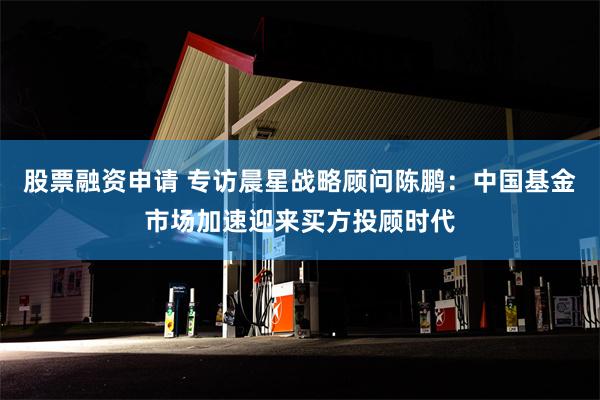 股票融资申请 专访晨星战略顾问陈鹏：中国基金市场加速迎来买方投顾时代