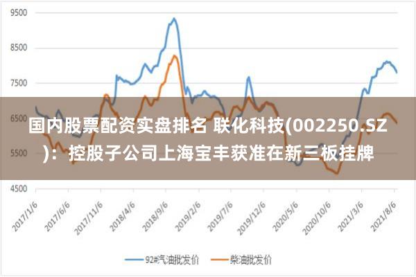 国内股票配资实盘排名 联化科技(002250.SZ)：控股子公司上海宝丰获准在新三板挂牌