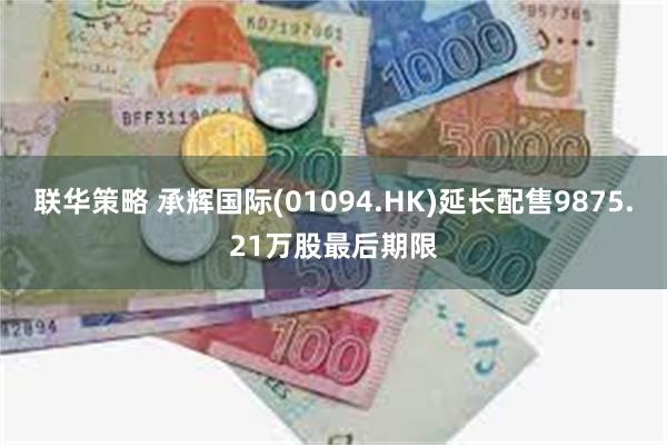 联华策略 承辉国际(01094.HK)延长配售9875.21万股最后期限