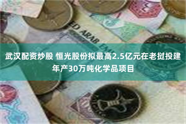 武汉配资炒股 恒光股份拟最高2.5亿元在老挝投建年产30万吨化学品项目