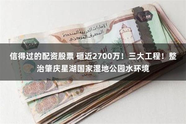 信得过的配资股票 砸近2700万！三大工程！整治肇庆星湖国家湿地公园水环境