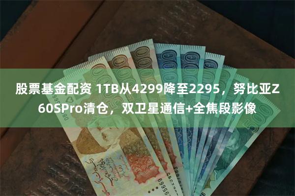 股票基金配资 1TB从4299降至2295，努比亚Z60SPro清仓，双卫星通信+全焦段影像