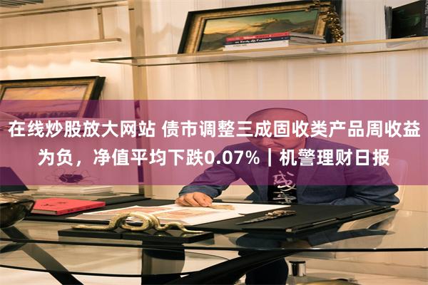 在线炒股放大网站 债市调整三成固收类产品周收益为负，净值平均下跌0.07%｜机警理财日报