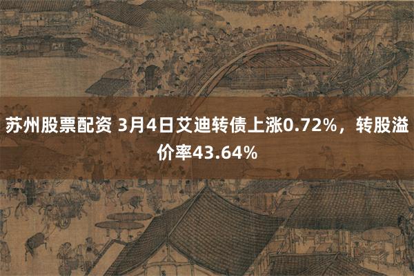 苏州股票配资 3月4日艾迪转债上涨0.72%，转股溢价率43.64%